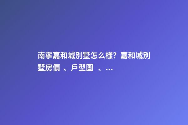 南寧嘉和城別墅怎么樣？嘉和城別墅房價、戶型圖、周邊配套樓盤分析